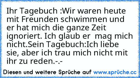 Ihr Tagebuch :
Wir waren heute mit Freunden schwimmen und er hat mich die ganze Zeit ignoriert. Ich glaub er  mag mich nicht.
Sein Tagebuch:
Ich liebe sie, aber ich trau mich nicht mit ihr zu reden.
-.-