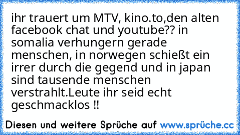 ihr trauert um MTV, kino.to,den alten facebook chat und youtube?? in somalia verhungern gerade menschen, in norwegen schießt ein irrer durch die gegend und in japan sind tausende menschen verstrahlt.
Leute ihr seid echt geschmacklos !!