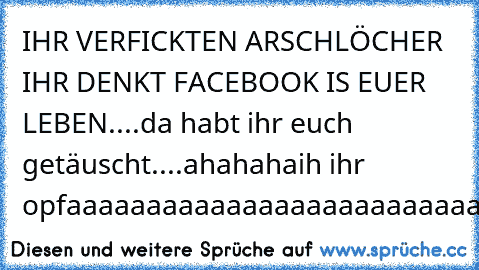 IHR VERFICKTEN ARSCHLÖCHER IHR DENKT FACEBOOK IS EUER LEBEN....da habt ihr euch getäuscht....ahahahaih ihr opfaaaaaaaaaaaaaaaaaaaaaaaaaaaaaaaaaaaaa