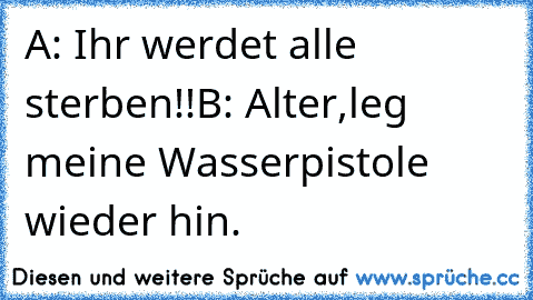 A: Ihr werdet alle sterben!!
B: Alter,leg meine Wasserpistole wieder hin.