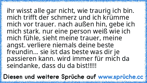 ihr wisst alle gar nicht, wie traurig ich bin. mich trifft der schmerz und ich krümme mich vor trauer. nach außen hin, gebe ich mich stark. nur eine person weiß wie ich mich fühle, sieht meine trauer, meine angst. verliere niemals deine beste freundin... sie ist das beste was dir je passieren kann. wird immer für mich da sein
danke, dass du da bist!!!!!