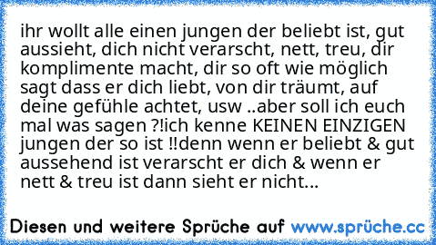 ihr wollt alle einen jungen der beliebt ist, gut aussieht, dich nicht verarscht, nett, treu, dir komplimente macht, dir so oft wie möglich sagt dass er dich liebt, von dir träumt, auf deine gefühle achtet, usw ..
aber soll ich euch mal was sagen ?!
ich kenne KEINEN EINZIGEN jungen der so ist !!
denn wenn er beliebt & gut aussehend ist verarscht er dich & wenn er nett & treu ist dann sieht er ni...