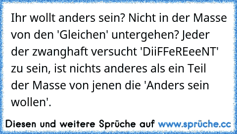 Ihr wollt anders sein? Nicht in der Masse von den 'Gleichen' untergehen? Jeder der zwanghaft versucht 'DiiFFeREeeNT' zu sein, ist nichts anderes als ein Teil der Masse von jenen die 'Anders sein wollen'.