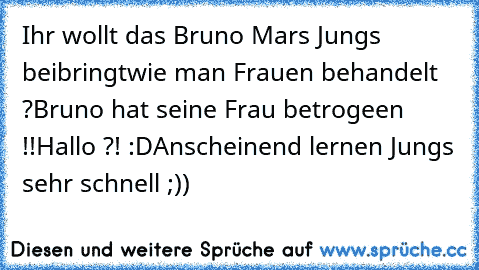 Ihr wollt das Bruno Mars Jungs beibringt
wie man Frauen behandelt ?
Bruno hat seine Frau betrogeen !!
Hallo ?! :D
Anscheinend lernen Jungs sehr schnell ;))