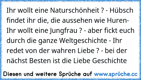 Ihr wollt eine Naturschönheit ? - Hübsch findet ihr die, die aussehen wie Huren- Ihr wollt eine Jungfrau ? - aber fickt euch durch die ganze Weltgeschichte - Ihr redet von der wahren Liebe ? - bei der nächst Besten ist die Liebe Geschichte