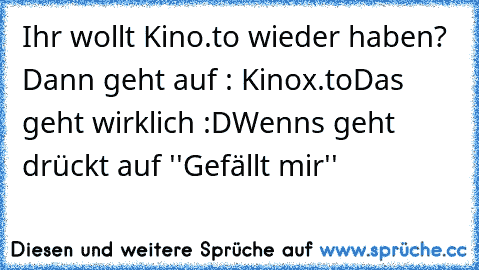 Ihr wollt Kino.to wieder haben? Dann geht auf : Kinox.to
Das geht wirklich :D
Wenns geht drückt auf ''Gefällt mir''