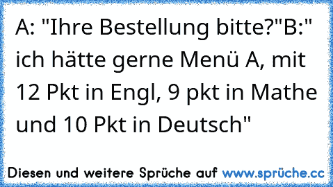 A: "Ihre Bestellung bitte?"
B:" ich hätte gerne Menü A, mit 12 Pkt in Engl, 9 pkt in Mathe und 10 Pkt in Deutsch"