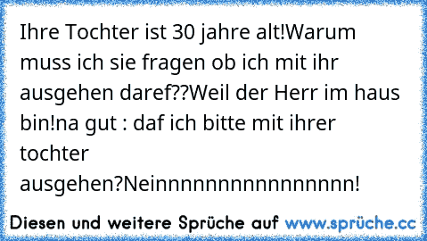 Ihre Tochter ist 30 jahre alt!
Warum muss ich sie fragen ob ich mit ihr ausgehen daref??
Weil der Herr im haus bin!
na gut : daf ich bitte mit ihrer tochter ausgehen?
Neinnnnnnnnnnnnnnnn!