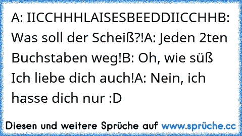 A: IICCHHHLAISESBEEDDIICCHH
B: Was soll der Scheiß?!
A: Jeden 2ten Buchstaben weg!
B: Oh, wie süß♥ Ich liebe dich auch!
A: Nein, ich hasse dich nur :D