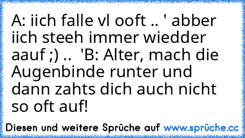 A: iich falle vl ooft .. ' abber iich steeh immer wiedder aauf ;) .. ♥ '
B: Alter, mach die Augenbinde runter und dann zahts dich auch nicht so oft auf!