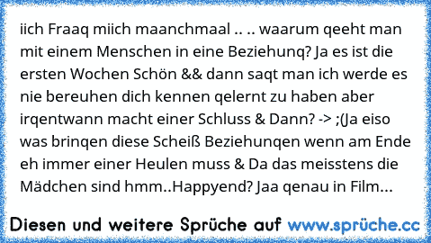 iich Fraaq miich maanchmaal .. 
.. waarum qeeht man mit einem Menschen in eine Beziehunq? Ja es ist die ersten Wochen Schön && dann saqt man ich werde es nie bereuhen dich kennen qelernt zu haben aber irqentwann macht einer Schluss & Dann? -> ;(
Ja eiso was brinqen diese Scheiß Beziehunqen wenn am Ende eh immer einer Heulen muss & Da das meisstens die Mädchen sind hmm..
Happyend? Jaa qenau in F...