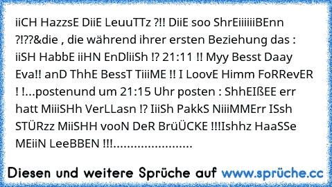 iiCH HazzsE DiiE LeuuTTz ?!! DiiE soo ShrEiiiiiiBEnn ?!??
&die , die während ihrer ersten Beziehung das : iiSH HabbE iiHN EnDliiSh !? 21:11 !! Myy Besst Daay Eva!! anD ThhE BessT TiiiME !! I LoovE Himm FoRRevER ! !...posten
und um 21:15 Uhr posten : ShhEIßEE err hatt MiiiSHh VerLLasn !? IiiSh PakkS NiiiMMErr ISsh STÜRzz MiiSHH vooN DeR BrüÜCKE !!!Ishhz HaaSSe MEiiN LeeBBEN !!!
....................