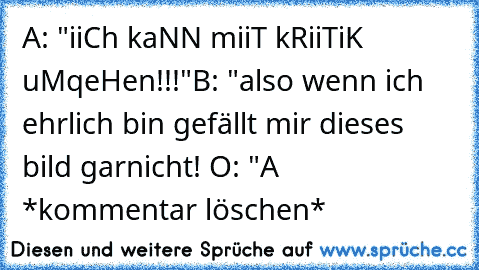 A: "iiCh kaNN miiT kRiiTiK uMqeHen!!!"
B: "also wenn ich ehrlich bin gefällt mir dieses bild garnicht! O: "
A *kommentar löschen*