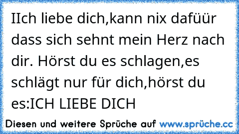 IIch liebe dich,kann nix dafüür dass sich sehnt mein Herz nach dir. Hörst du es schlagen,es schlägt nur für dich,hörst du es:ICH LIEBE DICH 