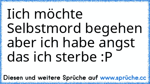 Iich möchte Selbstmord begehen aber ich habe angst das ich sterbe :P