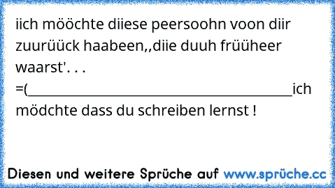 iich mööchte diiese peersoohn voon diir zuurüück haabeen,,
diie duuh früüheer waarst'. . . =(
__________________________________________
ich mödchte dass du schreiben lernst !