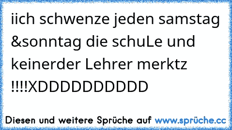 iich schwenze jeden samstag &
sonntag die schuLe und keiner
der Lehrer merktz !!!!
XDDDDDDDDDD