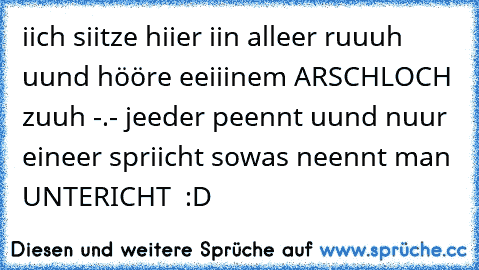 iich siitze hiier iin alleer ruuuh uund hööre eeiiinem ARSCHLOCH zuuh -.- jeeder peennt uund nuur eineer spriicht sowas neennt man UNTERICHT  :D