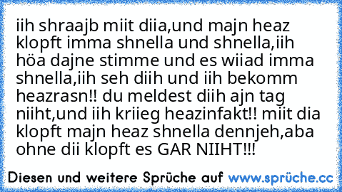 iih shraajb miit diia,und majn heaz klopft imma shnella und shnella,iih höa dajne stimme und es wiiad imma shnella,iih seh diih und iih bekomm heazrasn!! du meldest diih ajn tag niiht,und iih kriieg heazinfakt!! miit dia klopft majn heaz shnella dennjeh,aba ohne dii klopft es GAR NIIHT!!! ♥♥♥♥♥♥♥