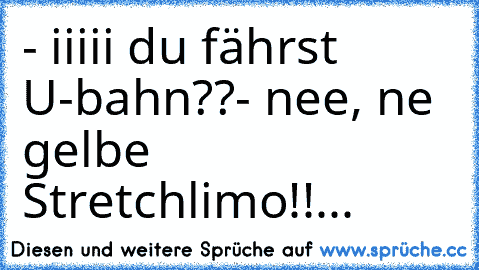 - iiiii du fährst U-bahn??
- nee, ´ne gelbe Stretchlimo!!...