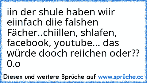 iin der shule haben wiir eiinfach diie falshen Fächer..
chiillen, shlafen, facebook, youtube... das würde dooch reiichen oder?? 0.o