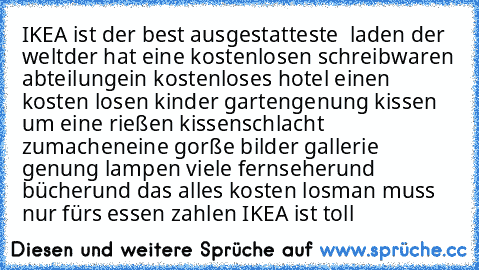 IKEA ist der best ausgestatteste  laden der welt
der hat eine kostenlosen schreibwaren abteilung
ein kostenloses hotel 
einen kosten losen kinder garten
genung kissen um eine rießen kissenschlacht zumachen
eine gorße bilder gallerie 
genung lampen 
viele fernseher
und bücher
und das alles kosten los
man muss nur fürs essen zahlen 
IKEA ist toll