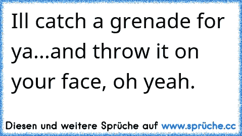 Ill catch a grenade for ya...
and throw it on your face, oh yeah.