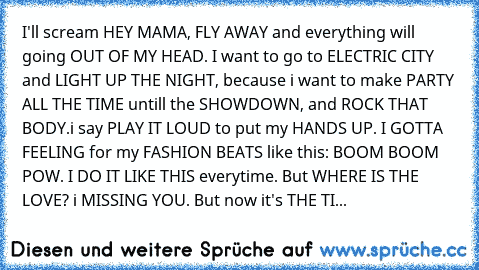 I'll scream HEY MAMA, FLY AWAY and everything will going OUT OF MY HEAD. I want to go to ELECTRIC CITY and LIGHT UP THE NIGHT, because i want to make PARTY ALL THE TIME untill the SHOWDOWN, and ROCK THAT BODY.i say PLAY IT LOUD to put my HANDS UP. I GOTTA FEELING for my FASHION BEATS like this: BOOM BOOM POW. I DO IT LIKE THIS everytime. But WHERE IS THE LOVE? i MISSING YOU. But now it's THE TIME ...