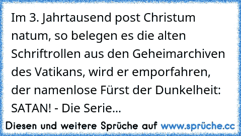 Im 3. Jahrtausend post Christum natum, so belegen es die alten Schriftrollen aus den Geheimarchiven des Vatikans, wird er emporfahren, der namenlose Fürst der Dunkelheit: SATAN! - Die Serie...