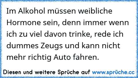 Im Alkohol müssen weibliche Hormone sein, denn immer wenn ich zu viel davon trinke, rede ich dummes Zeugs und kann nicht mehr richtig Auto fahren.