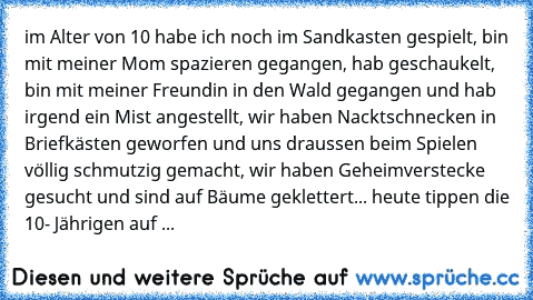 im Alter von 10 habe ich noch im Sandkasten gespielt, bin mit meiner Mom spazieren gegangen, hab geschaukelt, bin mit meiner Freundin in den Wald gegangen und hab irgend ein Mist angestellt, wir haben Nacktschnecken in Briefkästen geworfen und uns draussen beim Spielen völlig schmutzig gemacht, wir haben Geheimverstecke gesucht und sind auf Bäume geklettert... heute tippen die 10- Jährigen auf ...