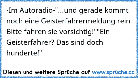 -Im Autoradio-"...und gerade kommt noch eine Geisterfahrermeldung rein Bitte fahren sie vorsichtig!""Ein Geisterfahrer? Das sind doch hunderte!"