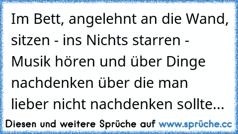 Im Bett, angelehnt an die Wand, sitzen - ins Nichts starren - Musik hören und über Dinge nachdenken über die man lieber nicht nachdenken sollte...