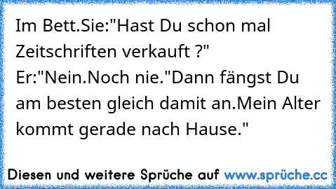 Im Bett.Sie:"Hast Du schon mal Zeitschriften verkauft ?" Er:"Nein.Noch nie."Dann fängst Du am besten gleich damit an.Mein Alter kommt gerade nach Hause."