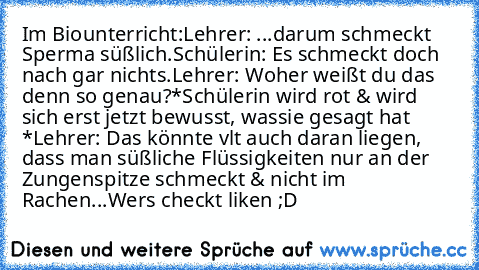 Im Biounterricht:
Lehrer: ...darum schmeckt Sperma süßlich.
Schülerin: Es schmeckt doch nach gar nichts.
Lehrer: Woher weißt du das denn so genau?
*Schülerin wird rot & wird sich erst jetzt bewusst, was
sie gesagt hat *
Lehrer: Das könnte vlt auch daran liegen, dass man süßliche Flüssigkeiten nur an der Zungenspitze schmeckt & nicht im Rachen...
Wers checkt liken ;D