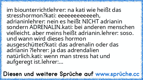 im biounterricht
lehrer: na kati wie heißt das stresshormon?
kati: eeeeeeeeeeeeh, adrianin
lehrer: nein es heißt NICHT adrianin sondern ADRENALIN.
kati: bei anderen menschen vielleicht. aber meins heißt adrianin.
lehrer: soso. und wann wird dieses hormon ausgeschüttet?
kati: das adrenalin oder das adrianin ?
lehrer: ja das adrendalien natürlich.
kati: wenn man stress hat und aufgeregt ist.
lehr...