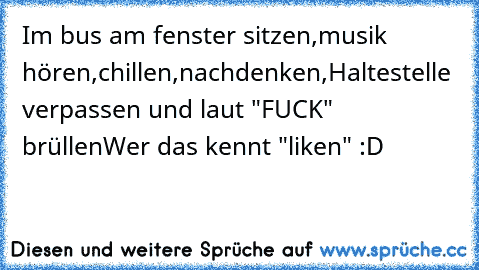 Im bus am fenster sitzen,musik hören,chillen,nachdenken,Haltestelle verpassen und laut "FUCK" brüllen
Wer das kennt "liken" :D