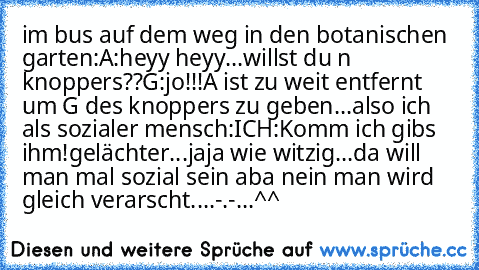 im bus auf dem weg in den botanischen garten:
A:heyy heyy...willst du n knoppers??
G:jo!!!
A ist zu weit entfernt um G des knoppers zu geben...also ich als sozialer mensch:
ICH:Komm ich gibs ihm!
gelächter...jaja wie witzig...da will man mal sozial sein aba nein man wird gleich verarscht....-.-...^^