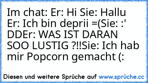 Im chat: 
Er: Hi ♥
Sie: Hallu ♥
Er: Ich bin deprii =(
Sie: :' DD
Er: WAS IST DARAN SOO LUSTIG ?!!
Sie: Ich hab mir Popcorn gemacht (: