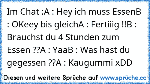 Im Chat :
A : Hey ich muss Essen
B : OKeey bis gleich
A : Fertiiig !!
B : Brauchst du 4 Stunden zum Essen ??
A : Yaa
B : Was hast du gegessen ??
A : Kaugummi xDD