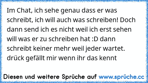 Im Chat, ich sehe genau dass er was schreibt, ich will auch was schreiben! Doch dann send ich es nicht weil ich erst sehen will was er zu schreiben hat :D dann schreibt keiner mehr weil jeder wartet. drück gefällt mir wenn ihr das kennt