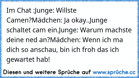 Im Chat :
Junge: Willste Camen?
Mädchen: Ja okay..
Junge schaltet cam ein.
Junge: Warum machste deine ned an?
Mädchen: Wenn ich ma dich so anschau, bin ich froh das ich gewartet hab!