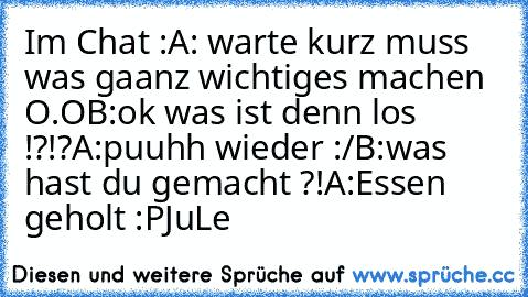 Im Chat :
A: warte kurz muss was gaanz wichtiges machen O.O
B:ok was ist denn los !?!?
A:puuhh wieder :/
B:was hast du gemacht ?!
A:Essen geholt :P
JuLe