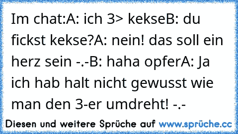 Im chat:
A: ich 3> kekse
B: du fickst kekse?
A: nein! das soll ein herz sein -.-
B: haha opfer
A: Ja ich hab halt nicht gewusst wie man den 3-er umdreht! -.-