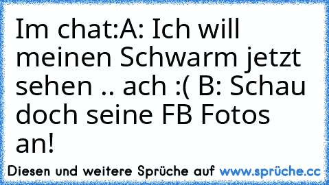 Im chat:
A: Ich will meinen Schwarm jetzt sehen .. ach :( ♥
B: Schau doch seine FB Fotos an!