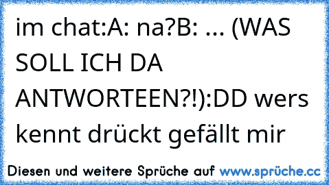 im chat:
A: na?
B: ... (WAS SOLL ICH DA ANTWORTEEN?!)
:DD wers kennt drückt gefällt mir