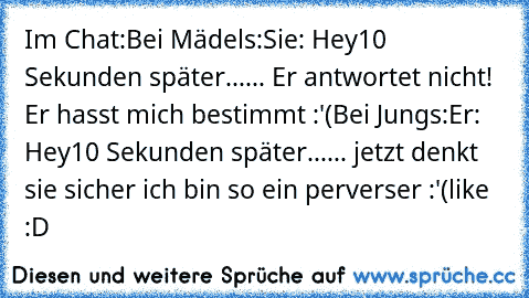 Im Chat:
Bei Mädels:
Sie: Hey
10 Sekunden später...
... Er antwortet nicht! Er hasst mich bestimmt :'(
Bei Jungs:
Er: Hey
10 Sekunden später...
... jetzt denkt sie sicher ich bin so ein perverser :'(
like :D