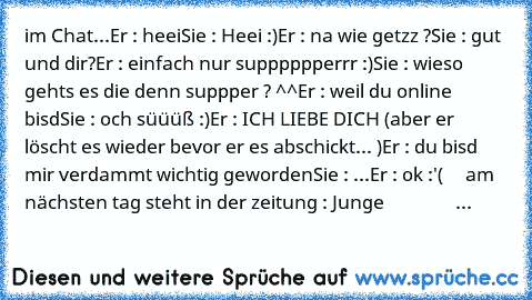 im Chat...
Er : heei
Sie : Heei :)
Er : na wie getzz ?
Sie : gut und dir?
Er : einfach nur supppppperrr :)
Sie : wieso gehts es die denn suppper ? ^^
Er : weil du online bisd
Sie : och süüüß :)
Er : ICH LIEBE DICH (aber er löscht es wieder bevor er es abschickt... )
Er : du bisd mir verdammt wichtig geworden
Sie : ...
Er : ok :'(
     am nächsten tag steht in der zeitung : Junge                   ...