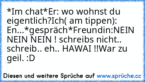 *Im chat*
Er: wo wohnst du eigentlich?
Ich( am tippen): En...
*gespräch*
Freundin:NEIN NEIN NEIN ! schreibs nicht.. schreib.. eh.. HAWAI !!
War zu geil. :D