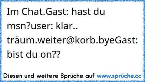 Im Chat.
Gast: hast du msn?
user: klar.. träum.weiter@korb.bye
Gast: bist du on??